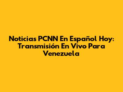 Noticias PCNN En Español Hoy: Transmisión En Vivo Para Venezuela