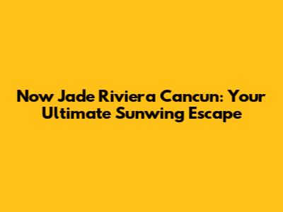 Now Jade Riviera Cancun: Your Ultimate Sunwing Escape