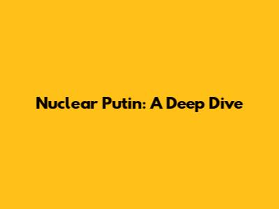 Nuclear Putin: A Deep Dive