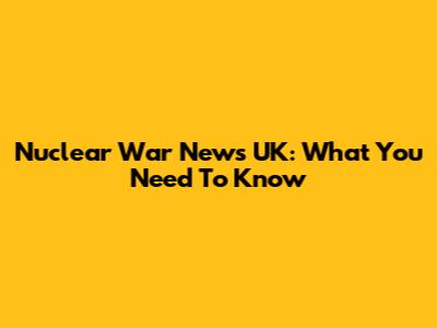 Nuclear War News UK: What You Need To Know