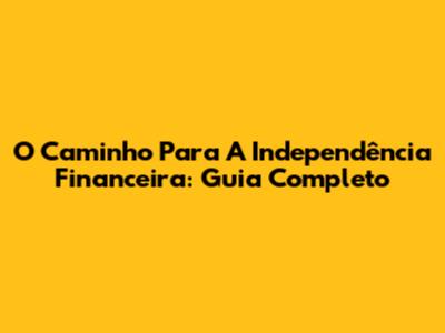 O Caminho Para A Independência Financeira: Guia Completo
