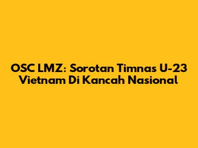 OSC LMZ: Sorotan Timnas U-23 Vietnam Di Kancah Nasional
