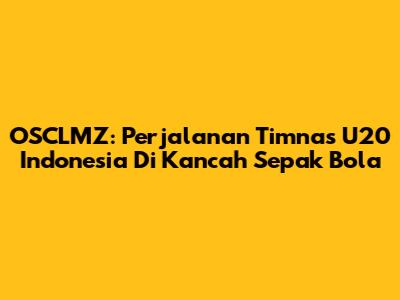 OSCLMZ: Perjalanan Timnas U20 Indonesia Di Kancah Sepak Bola