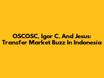 OSCOSC, Igor C, And Jesus: Transfer Market Buzz In Indonesia