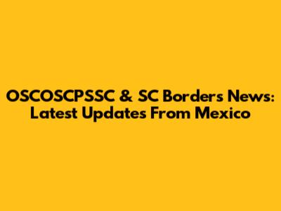 OSCOSCPSSC & SC Borders News: Latest Updates From Mexico