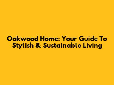 Oakwood Home: Your Guide To Stylish & Sustainable Living