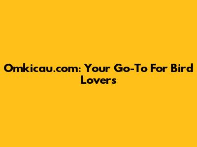 Omkicau.com: Your Go-To For Bird Lovers