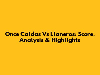 Once Caldas Vs Llaneros: Score, Analysis & Highlights