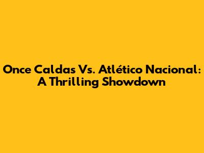 Once Caldas Vs. Atlético Nacional: A Thrilling Showdown