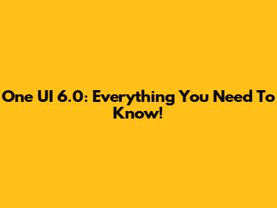 One UI 6.0: Everything You Need To Know!