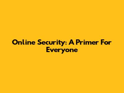 Online Security: A Primer For Everyone