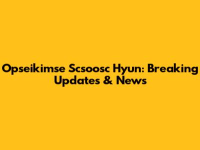 Opseikimse Scsoosc Hyun: Breaking Updates & News