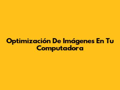 Optimización De Imágenes En Tu Computadora