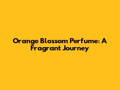 Orange Blossom Perfume: A Fragrant Journey