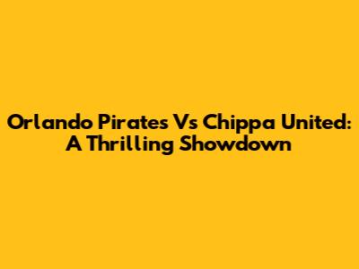 Orlando Pirates Vs Chippa United: A Thrilling Showdown