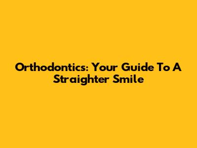 Orthodontics: Your Guide To A Straighter Smile
