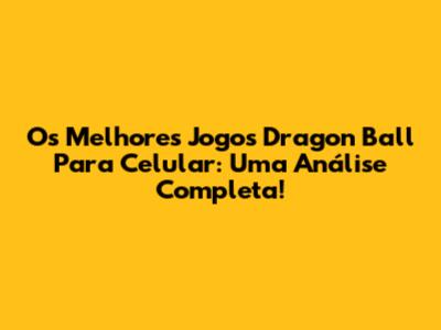 Os Melhores Jogos Dragon Ball Para Celular: Uma Análise Completa!