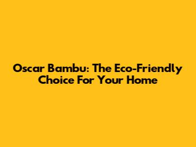 Oscar Bambu: The Eco-Friendly Choice For Your Home