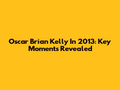 Oscar Brian Kelly In 2013: Key Moments Revealed