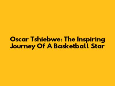 Oscar Tshiebwe: The Inspiring Journey Of A Basketball Star