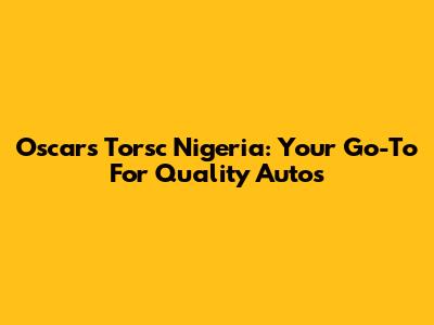 Oscars Torsc Nigeria: Your Go-To For Quality Autos