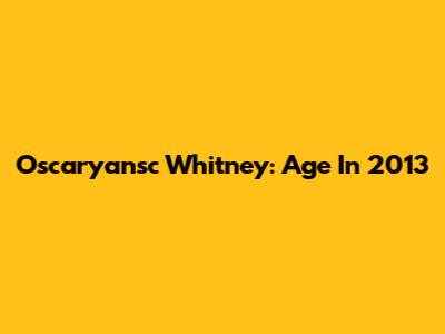 Oscaryansc Whitney: Age In 2013