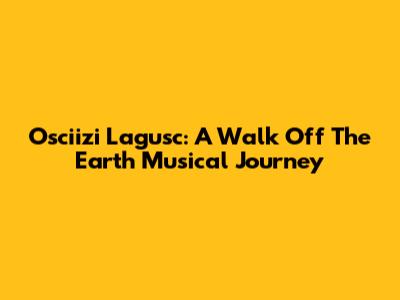 Osciizi Lagusc: A Walk Off The Earth Musical Journey