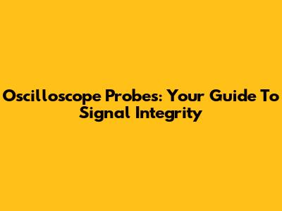 Oscilloscope Probes: Your Guide To Signal Integrity