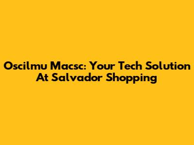 Oscilmu Macsc: Your Tech Solution At Salvador Shopping