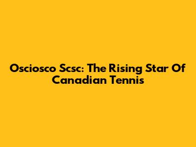 Osciosco Scsc: The Rising Star Of Canadian Tennis