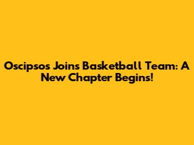 Oscipsos Joins Basketball Team: A New Chapter Begins!