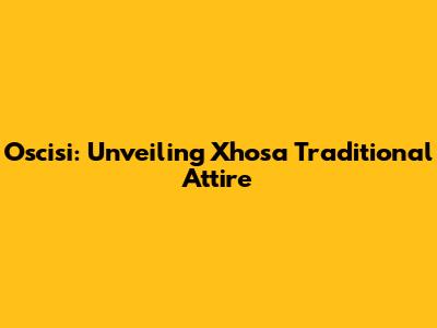 Oscisi: Unveiling Xhosa Traditional Attire