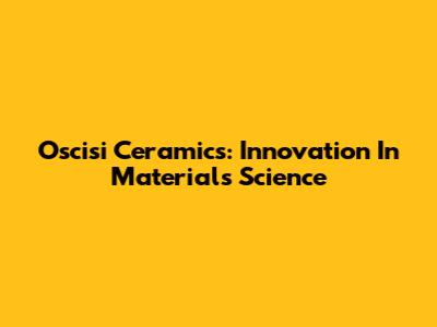 Oscisi Ceramics: Innovation In Materials Science
