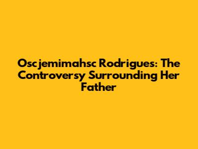 Oscjemimahsc Rodrigues: The Controversy Surrounding Her Father
