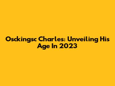 Osckingsc Charles: Unveiling His Age In 2023