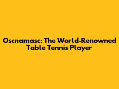 Oscnamasc: The World-Renowned Table Tennis Player