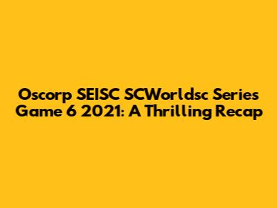 Oscorp SEISC SCWorldsc Series Game 6 2021: A Thrilling Recap