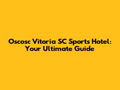 Oscosc Vitoria SC Sports Hotel: Your Ultimate Guide
