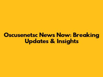 Oscusenetsc News Now: Breaking Updates & Insights
