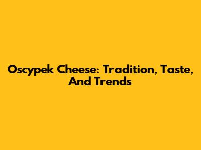 Oscypek Cheese: Tradition, Taste, And Trends