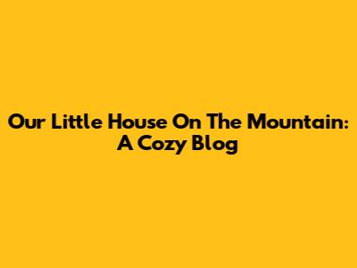Our Little House On The Mountain: A Cozy Blog