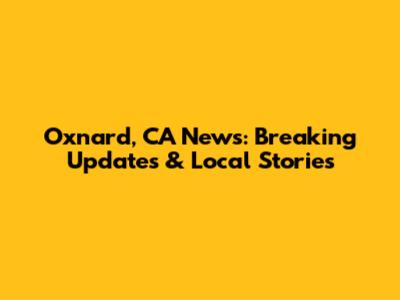 Oxnard, CA News: Breaking Updates & Local Stories