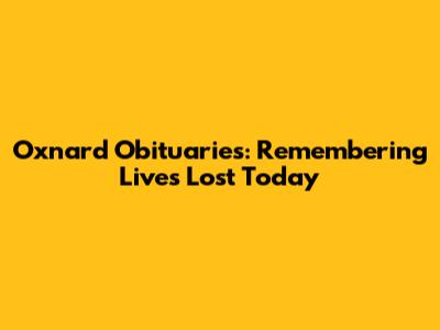 Oxnard Obituaries: Remembering Lives Lost Today