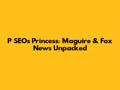 P SEO's Princess: Maguire & Fox News Unpacked