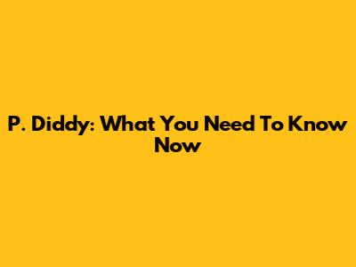 P. Diddy: What You Need To Know Now