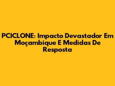 PCICLONE: Impacto Devastador Em Moçambique E Medidas De Resposta