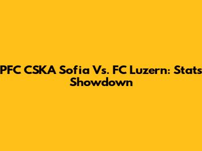 PFC CSKA Sofia Vs. FC Luzern: Stats Showdown