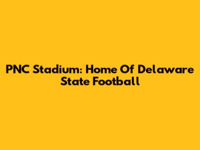 PNC Stadium: Home Of Delaware State Football