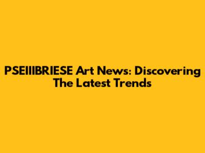 PSEIIIBRIESE Art News: Discovering The Latest Trends