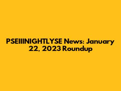 PSEIIINIGHTLYSE News: January 22, 2023 Roundup